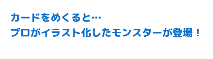 カードをめくると・・・プロがイラスト化したモンスターが登場