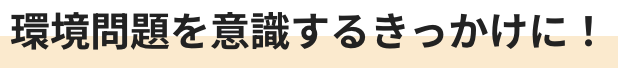 環境問題を意識するきっかけに！
