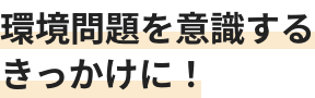 環境問題を意識するきっかけに！