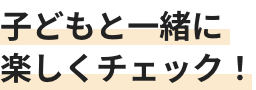 子どもと一緒に楽しくチェック！