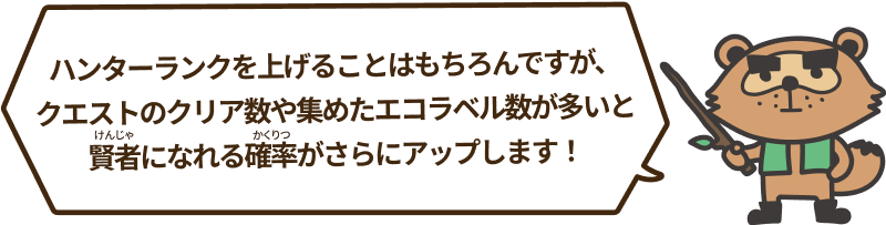 ハンターランクを上げることはもちろんですが、クエストのクリア数や集めたエコラベル数が多いと賢者になれる確率がさらにアップします！