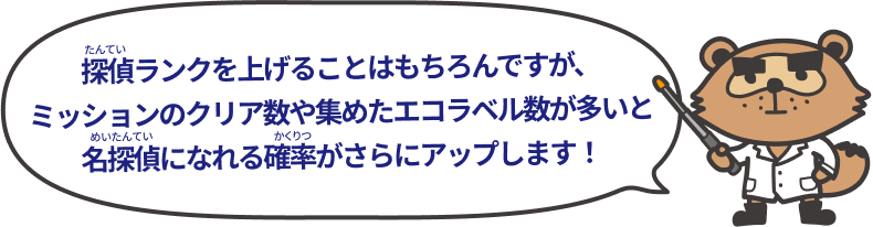 探偵ランクを上げることはもちろんですが、ミッションのクリア数や集めたラベル数が多いと名探偵になれる確率がさらにアップします！