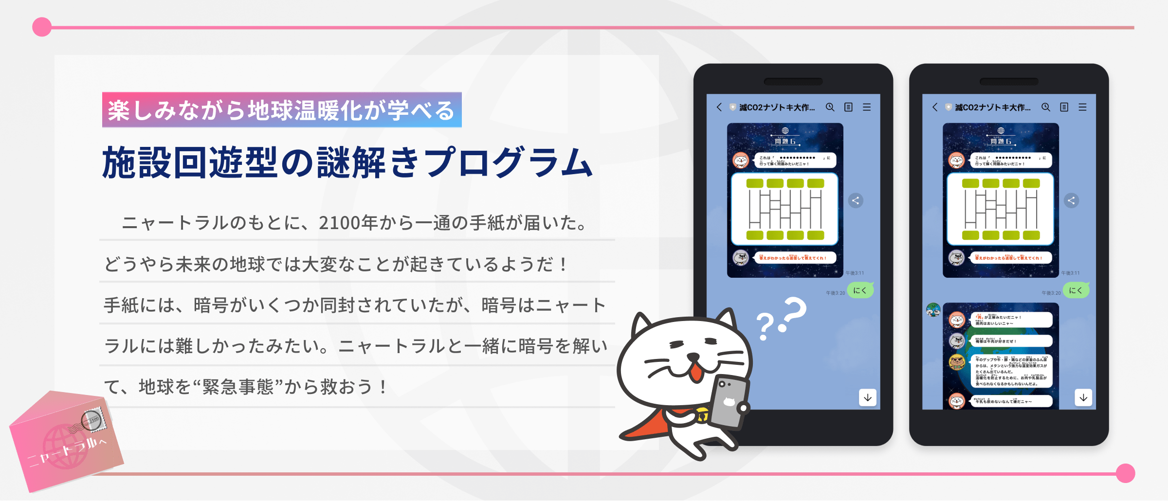 楽しみながら地球温暖化が学べる、施設回遊型の謎解きプログラム。以下はストーリーの説明。ニャートラルのもとに、2100年から一通の手紙が届いた。どうやら未来の地球では大変なことが起きているようだ!手紙には、暗号がいくつか同封されていたが、暗号はニャートラルには難しかったみたい。ニャートラルと一緒に暗号を解いて、地球を緊急事態から救おう!