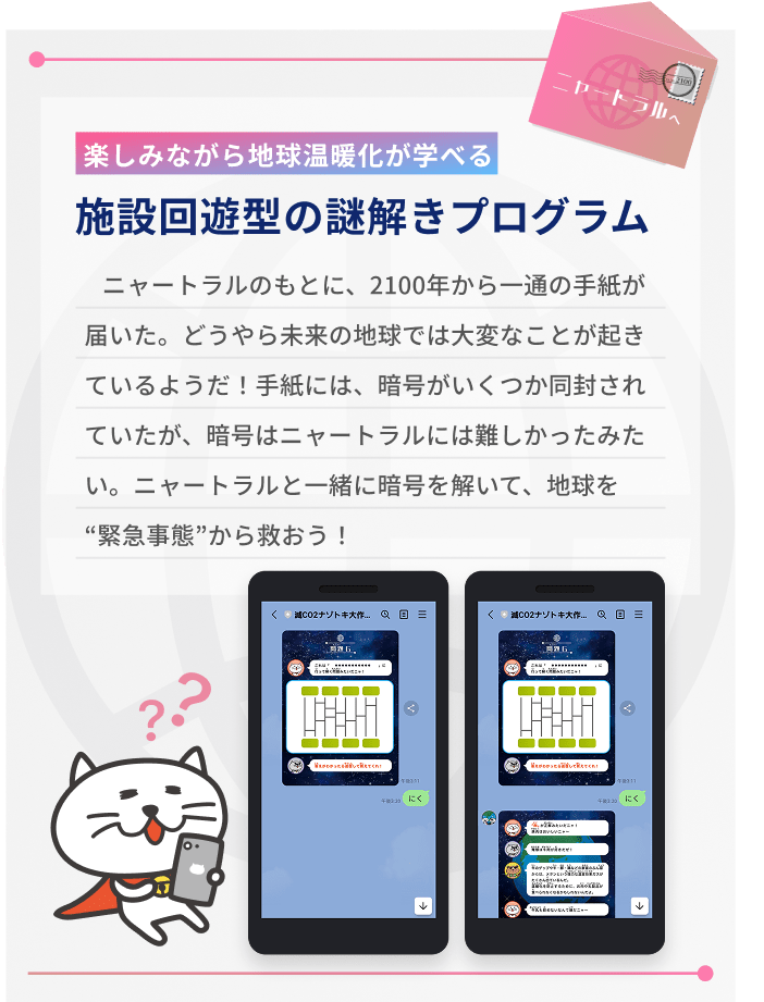 楽しみながら地球温暖化が学べる、施設回遊型の謎解きプログラム。以下はストーリーの説明。ニャートラルのもとに、2100年から一通の手紙が届いた。どうやら未来の地球では大変なことが起きているようだ!手紙には、暗号がいくつか同封されていたが、暗号はニャートラルには難しかったみたい。ニャートラルと一緒に暗号を解いて、地球を緊急事態から救おう!